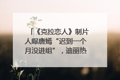 《克拉恋人》制片人曝唐嫣“迟到一个月没进组”，迪丽热巴险些被替换！刚刚，唐嫣方最新发声