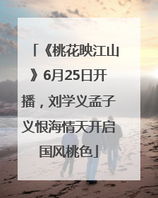 《桃花映江山》6月25日开播，刘学义孟子义恨海情天开启国风桃色