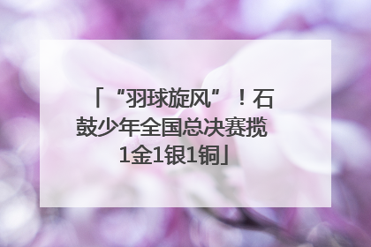 “羽球旋风”！石鼓少年全国总决赛揽1金1银1铜
