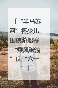“半马苏河”杯少儿围棋游船赛“乘风破浪”庆“六一”
