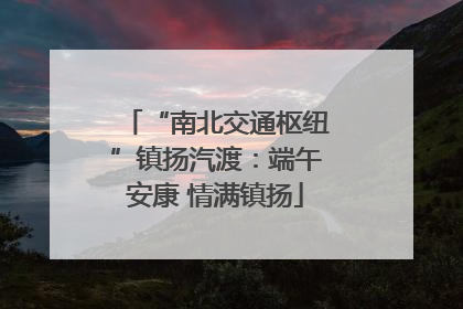 “南北交通枢纽”镇扬汽渡：端午安康 情满镇扬
