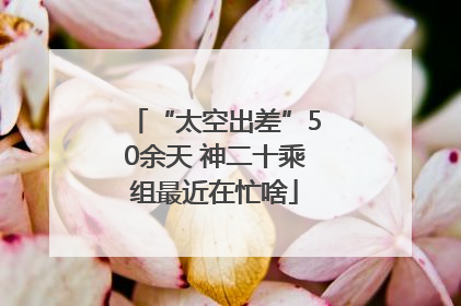 “太空出差”50余天 神二十乘组最近在忙啥