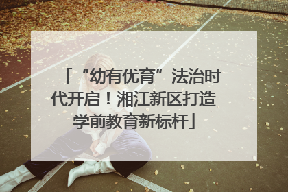“幼有优育”法治时代开启！湘江新区打造学前教育新标杆