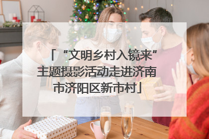 “文明乡村入镜来”主题摄影活动走进济南市济阳区新市村
