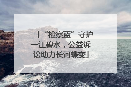 “检察蓝”守护一江碧水，公益诉讼助力长河蝶变