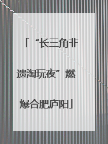 “长三角非遗淘玩夜”燃爆合肥庐阳
