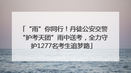 “雨”你同行！丹徒公安交警“护考天团”雨中送考，全力守护1277名考生追梦路