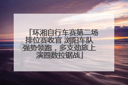 环湘自行车赛第二场排位赛收官 浏阳车队强势领跑，多支劲旅上演圈数拉锯战