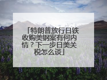 特朗普放行日铁收购美钢案有何内情？下一步日美关税怎么谈