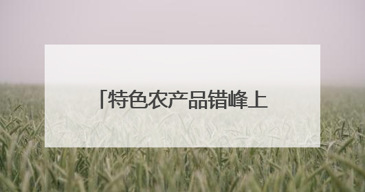 特色农产品错峰上市销路旺 夏日“鲜”经济助增收