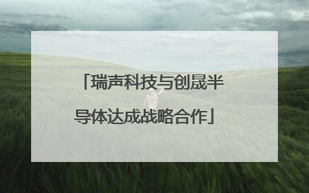 瑞声科技与创晟半导体达成战略合作