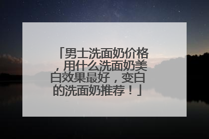 男士洗面奶价格，用什么洗面奶美白效果最好，变白的洗面奶推荐！