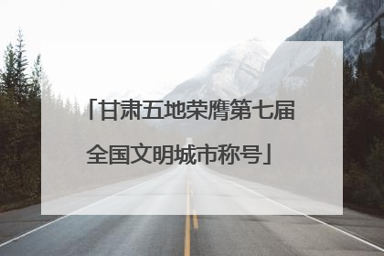 甘肃五地荣膺第七届全国文明城市称号