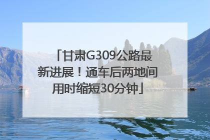 甘肃G309公路最新进展！通车后两地间用时缩短30分钟