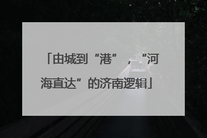 由城到“港”，“河海直达”的济南逻辑