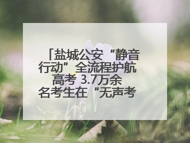 盐城公安“静音行动”全流程护航高考 3.7万余名考生在“无声考场”逐梦