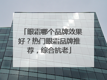 眼霜哪个品牌效果好？热门眼霜品牌推荐，综合抗老