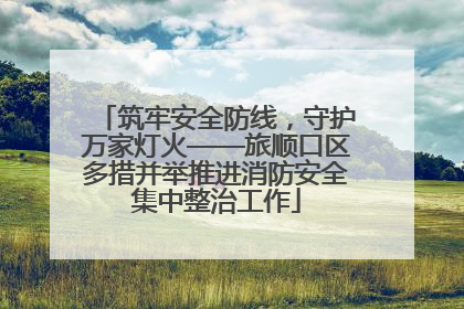 筑牢安全防线，守护万家灯火——旅顺口区多措并举推进消防安全集中整治工作