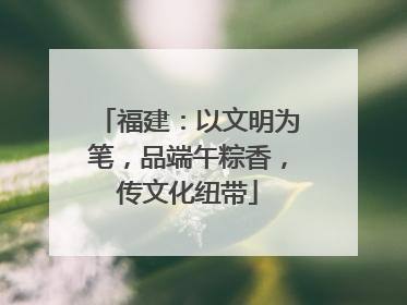 福建：以文明为笔，品端午粽香，传文化纽带