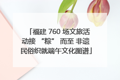 福建 760 场文旅活动接 “粽” 而至 非遗民俗织就端午文化图谱