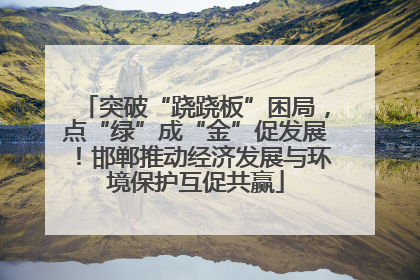 突破“跷跷板”困局，点“绿”成“金”促发展！邯郸推动经济发展与环境保护互促共赢