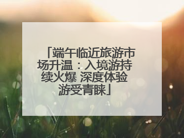 端午临近旅游市场升温：入境游持续火爆 深度体验游受青睐