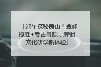 端午探秘房山！登峰揽胜+考古寻踪，解锁文化研学新体验