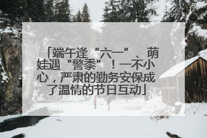 端午逢“六一”、萌娃遇“警黍”！一不小心，严肃的勤务安保成了温情的节日互动