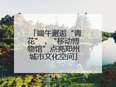 端午邂逅“青花”，“移动博物馆”点亮郑州城市文化空间