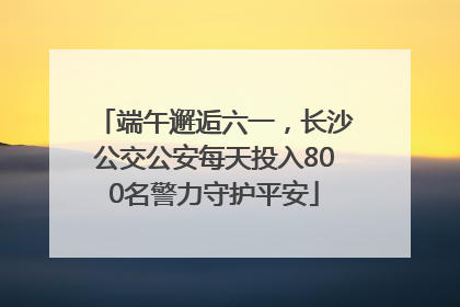 端午邂逅六一，长沙公交公安每天投入800名警力守护平安