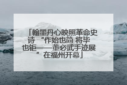 翰墨丹心映照革命史诗 “作始也简 将毕也钜——董必武手迹展”在福州开幕