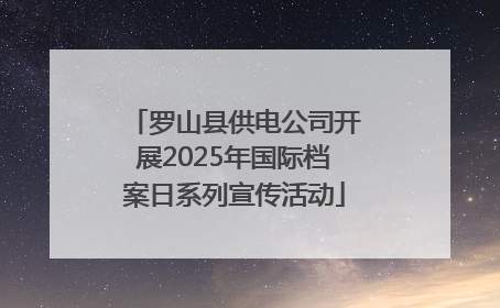 罗山县供电公司开展2025年国际档案日系列宣传活动