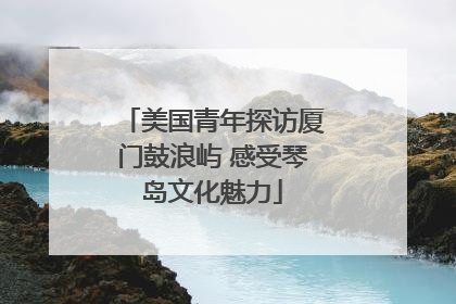 美国青年探访厦门鼓浪屿 感受琴岛文化魅力