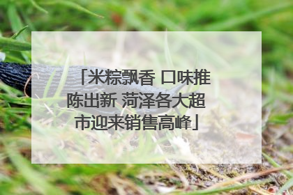 米粽飘香 口味推陈出新 菏泽各大超市迎来销售高峰