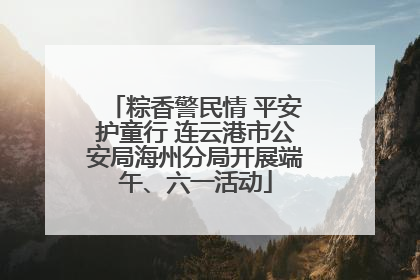 粽香警民情 平安护童行 连云港市公安局海州分局开展端午、六一活动