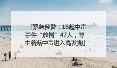 紧急预警：16起中毒事件“放倒”47人，野生蘑菇中毒进入高发期