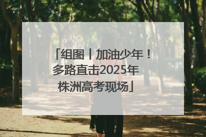 组图丨加油少年！多路直击2025年株洲高考现场