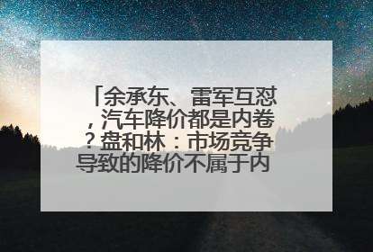 余承东、雷军互怼，汽车降价都是内卷？盘和林：市场竞争导致的降价不属于内卷式竞争