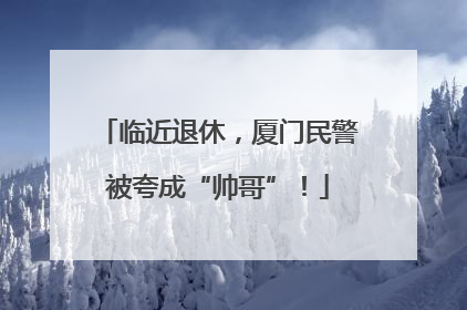 临近退休，厦门民警被夸成“帅哥”！