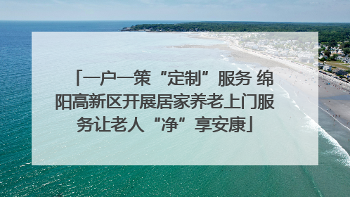 一户一策“定制”服务 绵阳高新区开展居家养老上门服务让老人“净”享安康
