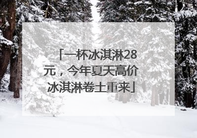 一杯冰淇淋28元，今年夏天高价冰淇淋卷土重来