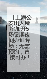 上海公安出入境将加开5场暑期夜间办证专场：无需预约，直接可办！