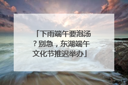 下雨端午要泡汤？别急，东湖端午文化节推迟举办
