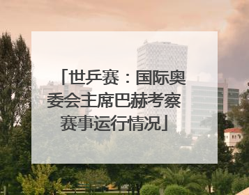 世乒赛：国际奥委会主席巴赫考察赛事运行情况