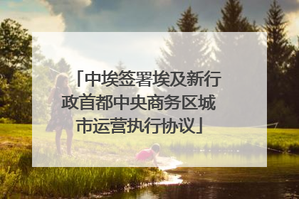中埃签署埃及新行政首都中央商务区城市运营执行协议