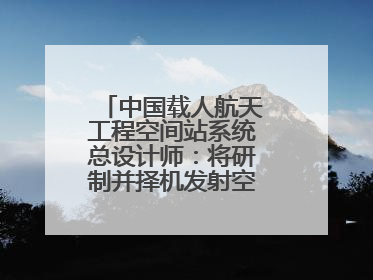 中国载人航天工程空间站系统总设计师：将研制并择机发射空间站扩展舱段