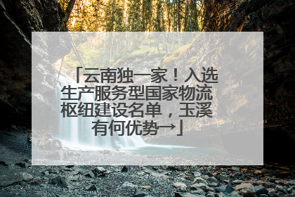 云南独一家！入选生产服务型国家物流枢纽建设名单，玉溪有何优势→