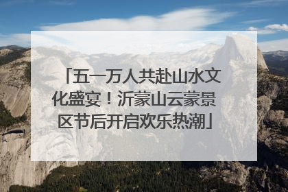 五一万人共赴山水文化盛宴！沂蒙山云蒙景区节后开启欢乐热潮