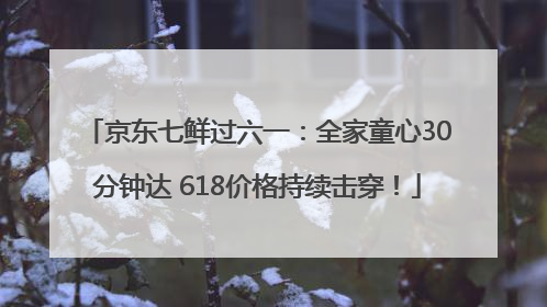 京东七鲜过六一：全家童心30分钟达 618价格持续击穿！