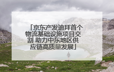 京东产发迪拜首个物流基础设施项目交割 助力中东地区供应链高质量发展